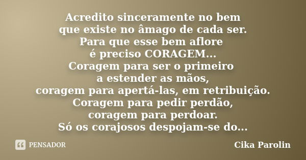 Acredito sinceramente no bem que existe no âmago de cada ser. Para que esse bem aflore é preciso CORAGEM... Coragem para ser o primeiro a estender as mãos, cora... Frase de Cika Parolin.