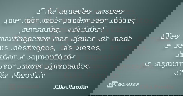 E há aqueles amores que não mais podem ser ditos, pensados, vividos! Eles naufragaram nas águas do nada e seus destroços, às vezes, boiam à superfície e seguem ... Frase de Cika Parolin.