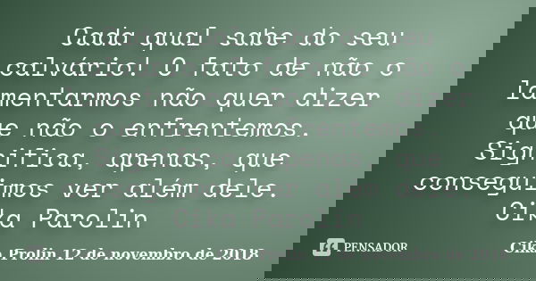 Cada qual sabe do seu calvário! O fato de não o lamentarmos não quer dizer que não o enfrentemos. Significa, apenas, que conseguimos ver além dele. Cika Parolin... Frase de Cika Prolin 12 de novembro de 2018.