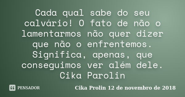 Cada qual sabe do seu calvário! O fato de não o lamentarmos não quer dizer que não o enfrentemos. Significa, apenas, que conseguimos ver além dele. Cika Parolin... Frase de Cika Prolin 12 de novembro de 2018.