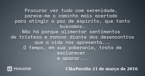 Procurar ver tudo com serenidade, parece-me o caminho mais acertado para atingir a paz de espírito, que tanto buscamos. Não há porque alimentar sentimentos de t... Frase de CikaParolin 21 de março de 2016.