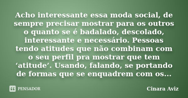 Acho interessante essa moda social, de sempre precisar mostrar para os outros o quanto se é badalado, descolado, interessante e necessário. Pessoas tendo atitud... Frase de Cinara Aviz.