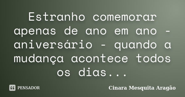 Estranho comemorar apenas de ano em ano - aniversário - quando a mudança acontece todos os dias...... Frase de Cinara Mesquita Aragão.