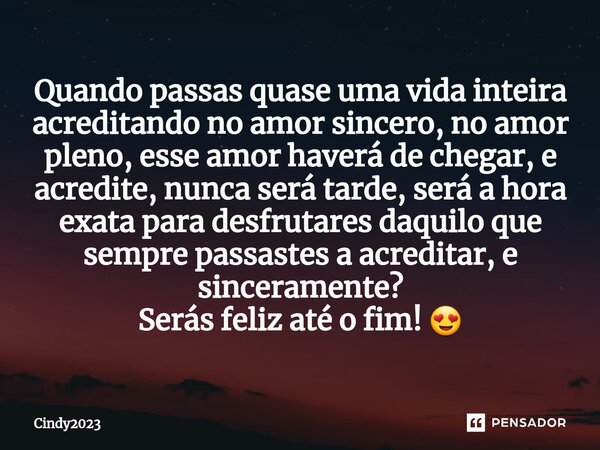 ⁠Quando passas quase uma vida inteira acreditando no amor sincero, no amor pleno, esse amor haverá de chegar, e acredite, nunca será tarde, será a hora exata pa... Frase de Cindy2023.