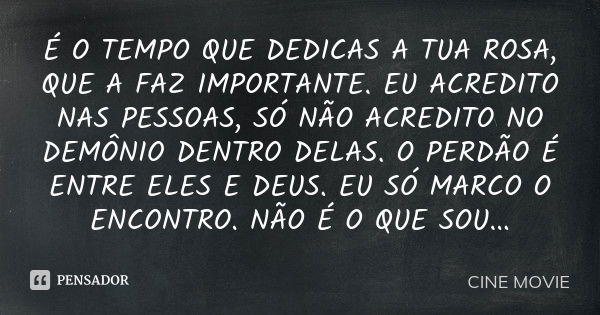 É O TEMPO QUE DEDICAS A TUA ROSA, QUE A FAZ IMPORTANTE. EU ACREDITO NAS PESSOAS, SÓ NÃO ACREDITO NO DEMÔNIO DENTRO DELAS. O PERDÃO É ENTRE ELES E DEUS. EU SÓ MA... Frase de CINE MOVIE.