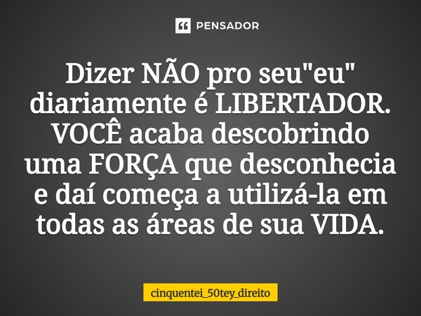 Dizer NÃO pro seu "eu" diariamente é LIBERTADOR. VOCÊ acaba descobrindo uma FORÇA que desconhecia e daí começa a utilizá-la em todas as áreas de sua V... Frase de cinquentei_50tey_direito.
