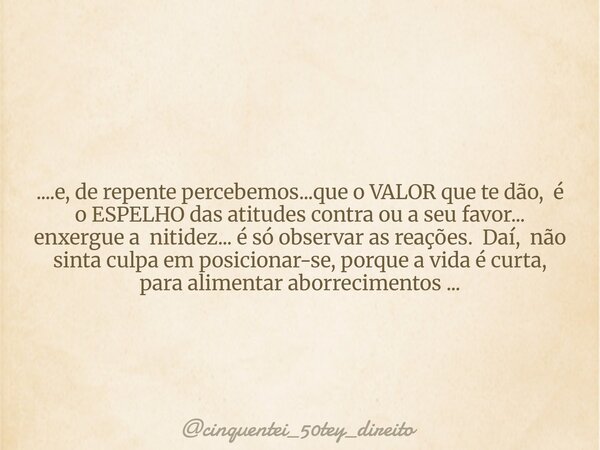 ....e, de repente percebemos...que o VALOR que te dão, é o ESPELHO das atitudes contra ou a seu favor... enxergue a nitidez... é só observar as reações. Daí, nã... Frase de cinquentei_50tey_direito.