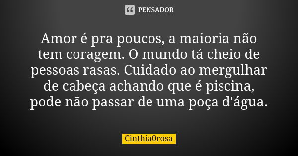 Amor é pra poucos, a maioria não tem coragem. O mundo tá cheio de pessoas rasas. Cuidado ao mergulhar de cabeça achando que é piscina, pode não passar de uma po... Frase de Cinthia0rosa.