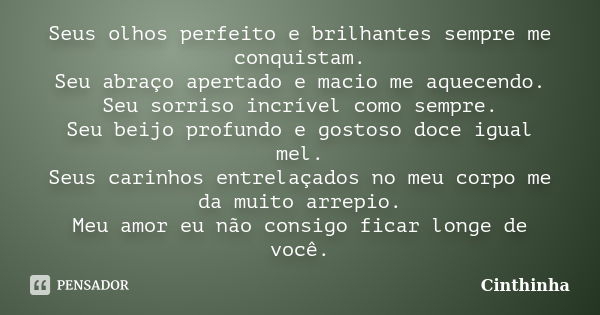 Seus olhos perfeito e brilhantes sempre me conquistam. Seu abraço apertado e macio me aquecendo. Seu sorriso incrível como sempre. Seu beijo profundo e gostoso ... Frase de Cinthinha.