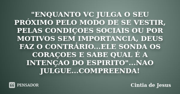 "ENQUANTO VC JULGA O SEU PRÓXIMO PELO MODO DE SE VESTIR, PELAS CONDIÇOES SOCIAIS OU POR MOTIVOS SEM IMPORTANCIA, DEUS FAZ O CONTRÁRIO...ELE SONDA OS CORAÇO... Frase de Cintia de Jesus.