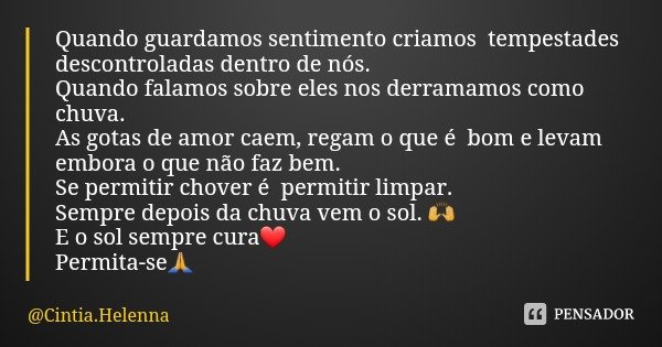 Quando guardamos sentimento criamos tempestades descontroladas dentro de nós.
Quando falamos sobre eles nos derramamos como chuva. As gotas de amor caem, regam ... Frase de Cintia.Helenna.