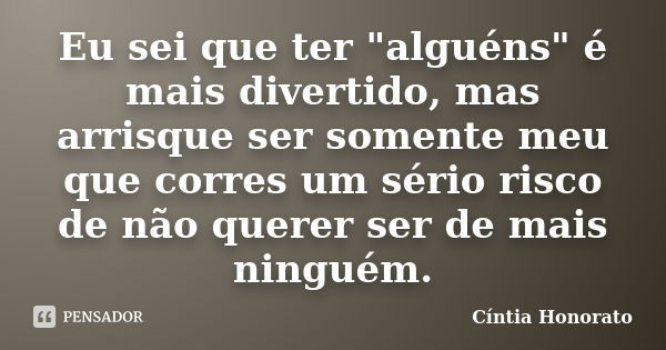 Eu sei que ter "alguéns" é mais divertido, mas arrisque ser somente meu que corres um sério risco de não querer ser de mais ninguém.... Frase de Cintia Honorato.