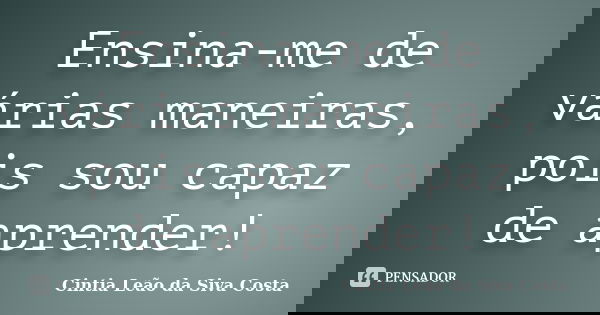 Ensina-me de várias maneiras, pois sou capaz de aprender!... Frase de Cintia Leão da Siva Costa.