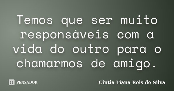 Temos que ser muito responsáveis com a vida do outro para o chamarmos de amigo.... Frase de Cintia Liana Reis de Silva.