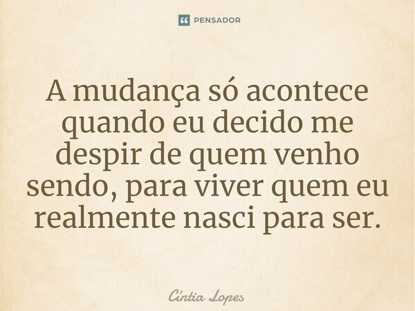 A mudança só acontece quando eu decido me despir de quem venho sendo, para viver quem eu realmente nasci para ser.... Frase de Cintia Lopes.