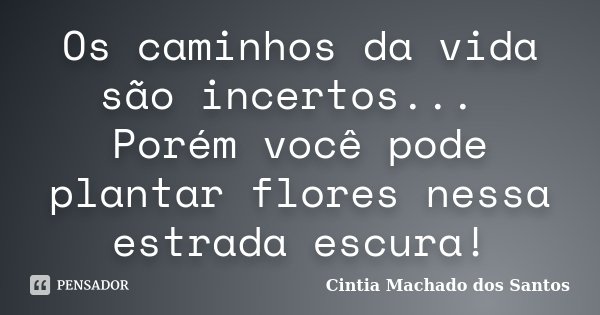 Os caminhos da vida são incertos... Porém você pode plantar flores nessa estrada escura!... Frase de Cintia Machado dos Santos.