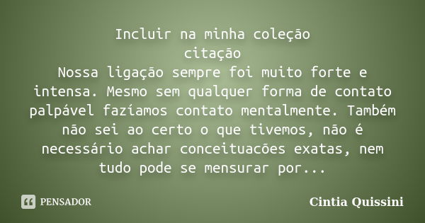 Incluir na minha coleção citação Nossa ligação sempre foi muito forte e intensa. Mesmo sem qualquer forma de contato palpável fazíamos contato mentalmente. Tamb... Frase de Cintia Quissini.