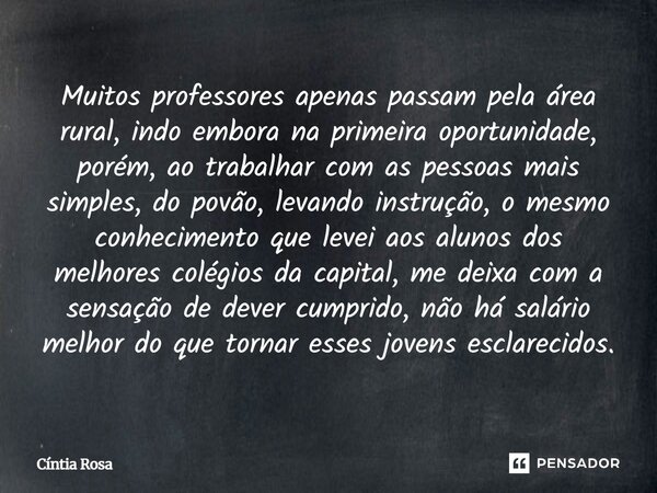 Muitos professores apenas passam pela área rural, indo embora na primeira oportunidade, porém, ao trabalhar com as pessoas mais simples, do povão, levando inst... Frase de Cíntia Rosa.