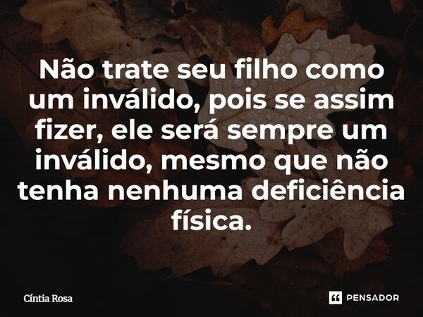 ⁠Não trate seu filho como um inválido, pois se assim fizer, ele será sempre um inválido, mesmo que não tenha nenhuma deficiência física.... Frase de Cíntia Rosa.