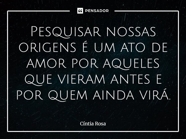 ⁠Pesquisar nossas origens é um ato de amor por aqueles que vieram antes e por quem ainda virá.... Frase de Cíntia Rosa.