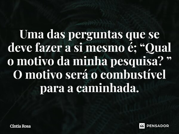 ⁠Uma das perguntas que se deve fazer a si mesmo é; “Qual o motivo da minha pesquisa? ” O motivo será o combustível para a caminhada.... Frase de Cíntia Rosa.