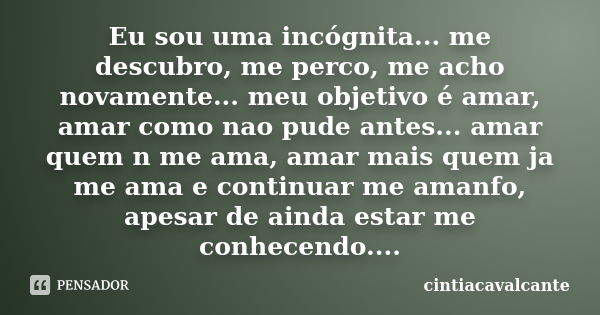 Eu sou uma incógnita... me descubro, me perco, me acho novamente... meu objetivo é amar, amar como nao pude antes... amar quem n me ama, amar mais quem ja me am... Frase de cintiacavalcante.