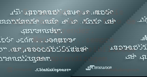 Eu aprendi que o mais importante não é o fato de aprender. Mais sim...sempre acreditar na possibilidade de aprendizagem.... Frase de Cioshakespeare.