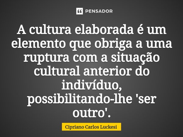 ⁠A cultura elaborada é um elemento que obriga a uma ruptura com a situação cultural anterior do indivíduo, possibilitando-lhe 'ser outro'.... Frase de Cipriano Carlos Luckesi.