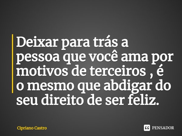 ⁠Deixar para trás a pessoa que você ama por motivos de terceiros , é o mesmo que abdigar do seu direito de ser feliz.... Frase de Cipriano Castro.