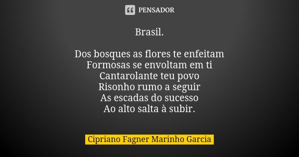 Brasil. Dos bosques as flores te enfeitam Formosas se envoltam em ti Cantarolante teu povo Risonho rumo a seguir As escadas do sucesso Ao alto salta à subir.... Frase de Cipriano Fagner Marinho Garcia.