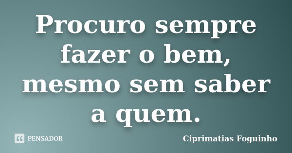 Procuro sempre fazer o bem, mesmo sem saber a quem.... Frase de Ciprimatias Foguinho.