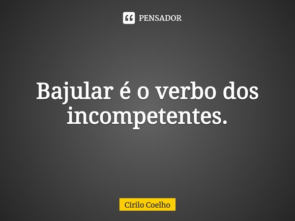 Bajular é o verbo dos incompetentes.... Frase de Cirilo Coelho.