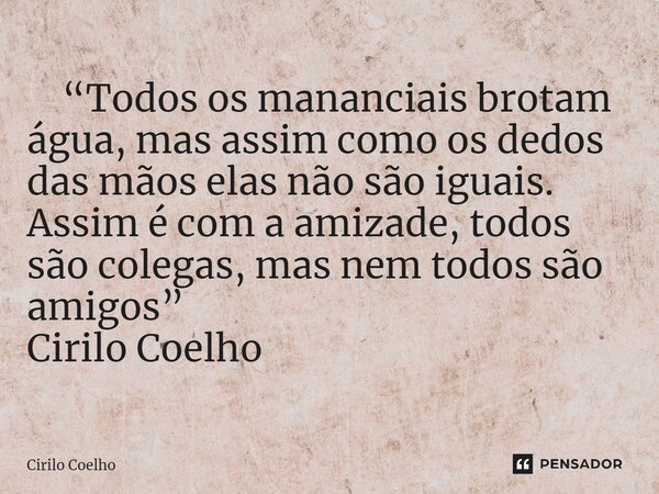⁠ “Todos os mananciais brotam água, mas assim como os dedos das mãos elas não são iguais. Assim é com a amizade, todos são colegas, mas nem todos são amigos” Ci... Frase de Cirilo Coelho.