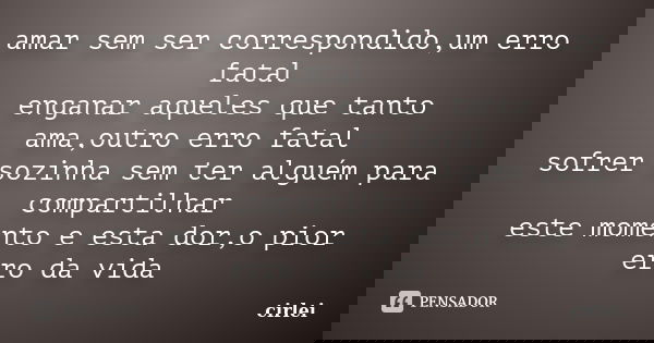 amar sem ser correspondido,um erro fatal enganar aqueles que tanto ama,outro erro fatal sofrer sozinha sem ter alguém para compartilhar este momento e esta dor,... Frase de cirlei.