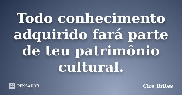 Todo conhecimento adquirido fará parte de teu patrimônio cultural.... Frase de Ciro Brites.