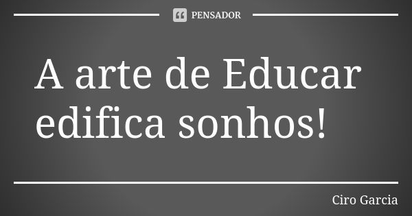 A arte de Educar edifica sonhos!... Frase de Ciro Garcia.