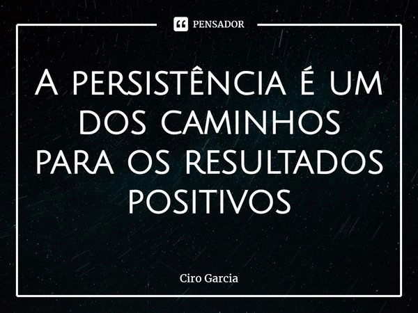 A persistência é um dos caminhos para os resultados positivos... Frase de Ciro Garcia.