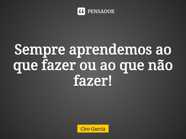 ⁠Sempre aprendemos ao que fazer ou ao que não fazer!... Frase de Ciro Garcia.