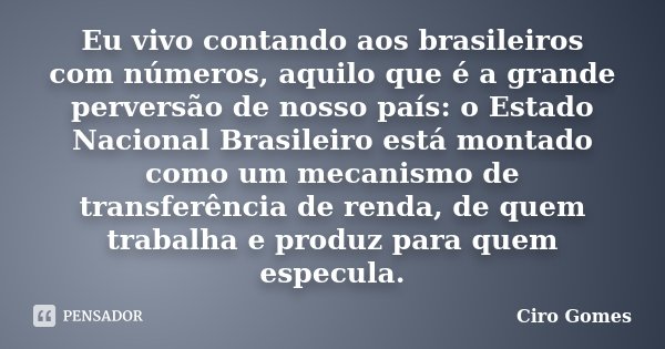 Eu vivo contando aos brasileiros com números, aquilo que é a grande perversão de nosso país: o Estado Nacional Brasileiro está montado como um mecanismo de tran... Frase de Ciro Gomes.