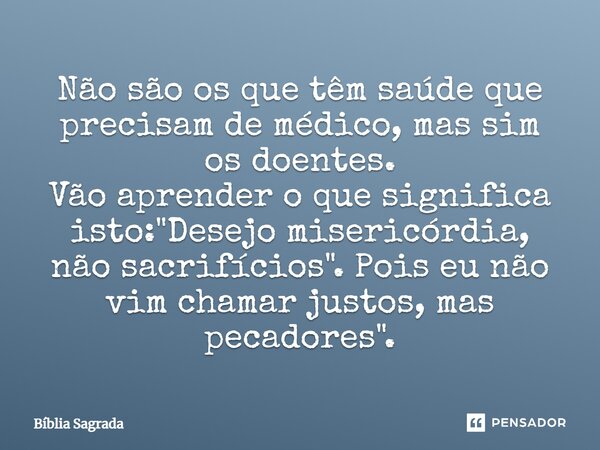 Não são os que têm saúde que precisam de médico, mas sim os doentes. Vão aprender o que significa isto: "Desejo misericórdia, não sacrifícios". Pois e... Frase de Bíblia Sagrada.