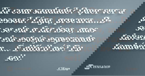 Ta com saudade? Quer ver a pessoa? Liga, procura...D-se se ela n faz isso, mas talvez ela esteja esperando também... É difícil né? Eu sei!... Frase de Citou.