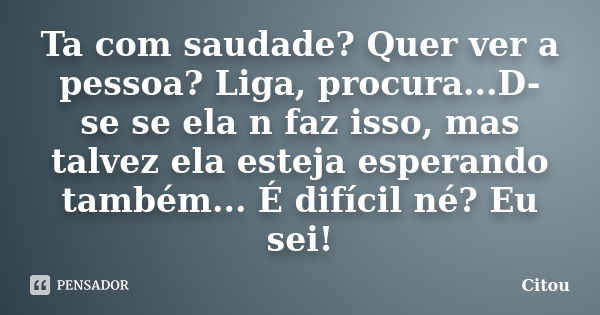 Ta com saudade? Quer ver a pessoa? Liga, procura...D-se se ela n faz isso, mas talvez ela esteja esperando também... É difícil né? Eu sei!... Frase de Citou.