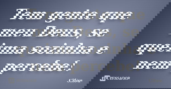 Tem gente que meu Deus, se queima sozinha e nem percebe!... Frase de Citou.