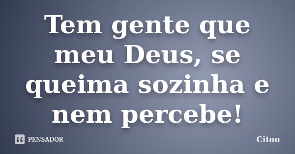 Tem gente que meu Deus, se queima sozinha e nem percebe!... Frase de Citou.