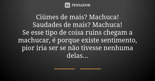 Ciúmes de mais? Machuca! Saudades de mais? Machuca! Se esse tipo de coisa ruins chegam a machucar, é porque existe sentimento, pior iria ser se não tivesse nenh