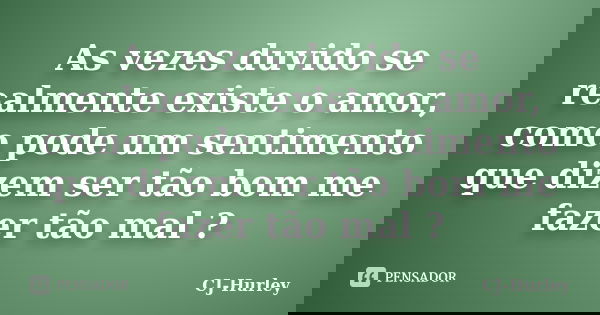 As vezes duvido se realmente existe o amor, como pode um sentimento que dizem ser tão bom me fazer tão mal ?... Frase de CJ-Hurley.