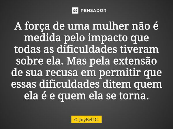 A força de uma mulher não é medida pelo impacto que todas as dificuldades tiveram sobre ela. Mas pela extensão de sua recusa em permitir que essas dificuldades ... Frase de C. JoyBell C..