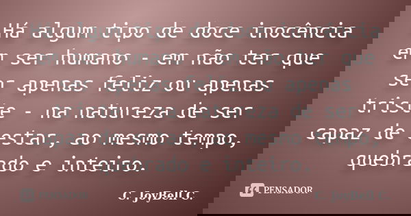 Há algum tipo de doce inocência em ser humano - em não ter que ser apenas feliz ou apenas triste - na natureza de ser capaz de estar, ao mesmo tempo, quebrado e... Frase de C. JoyBell C..