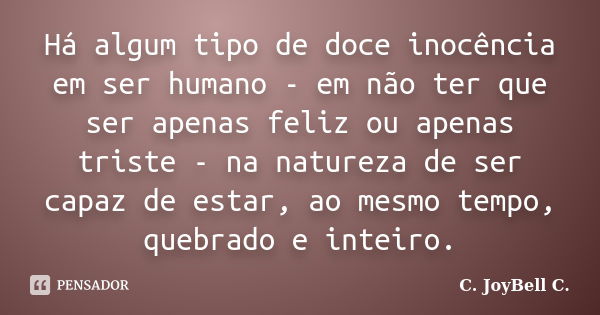 Há algum tipo de doce inocência em ser humano - em não ter que ser apenas feliz ou apenas triste - na natureza de ser capaz de estar, ao mesmo tempo, quebrado e... Frase de C. JoyBell C..