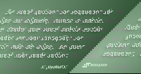 Se você quiser se esquecer de algo ou alguém, nunca o odeie. Tudo e todos que você odeia estão gravados em seu coração; se quiser abrir mão de algo, se quer esq... Frase de C. JoyBell C..